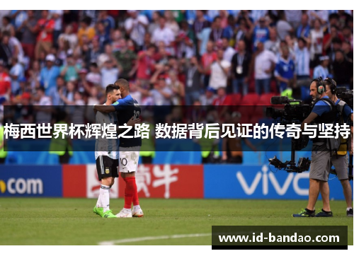 梅西世界杯辉煌之路 数据背后见证的传奇与坚持